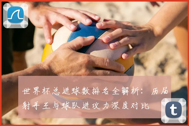 世界杯总进球数排名全解析：历届射手王与球队进攻力深度对比