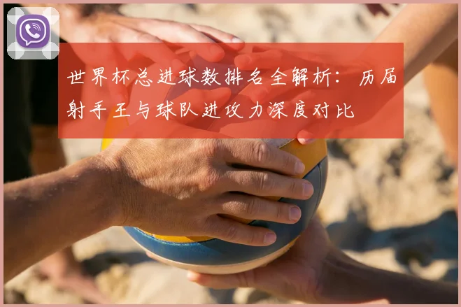 世界杯总进球数排名全解析：历届射手王与球队进攻力深度对比
