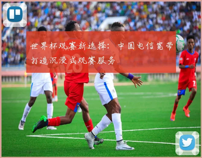 世界杯观赛新选择:中国电信宽带打造沉浸式观赛服务