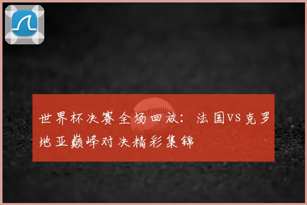 世界杯决赛全场回放：法国vs克罗地亚巅峰对决精彩集锦