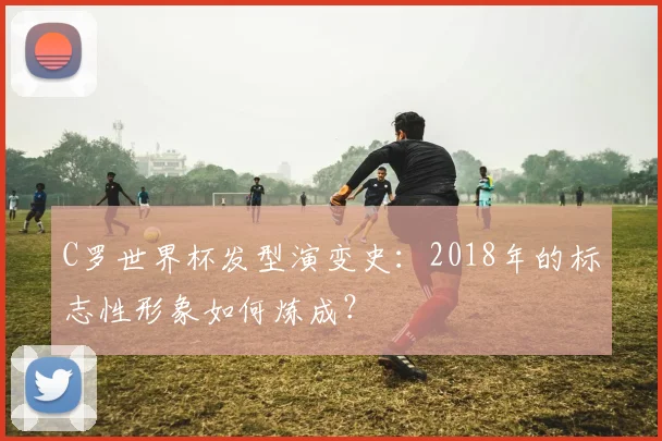 C罗世界杯发型演变史:2018年的标志性形象如何炼成?