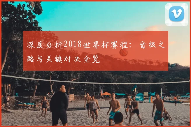 深度分析2018世界杯赛程:晋级之路与关键对决全览