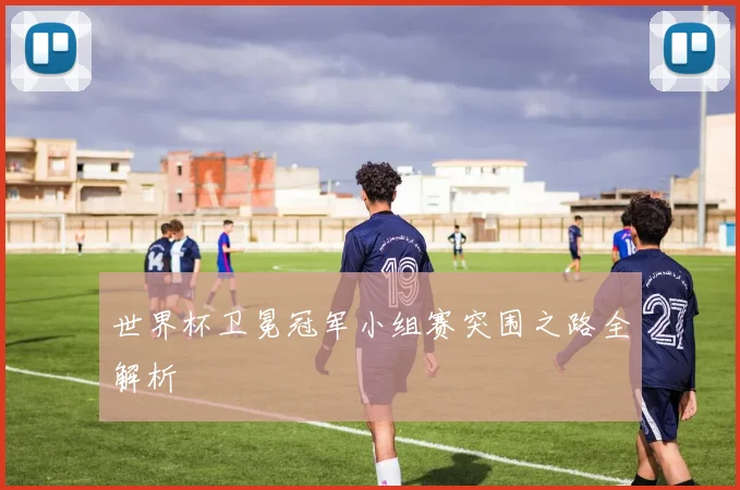 世界杯卫冕冠军小组赛突围之路全解析