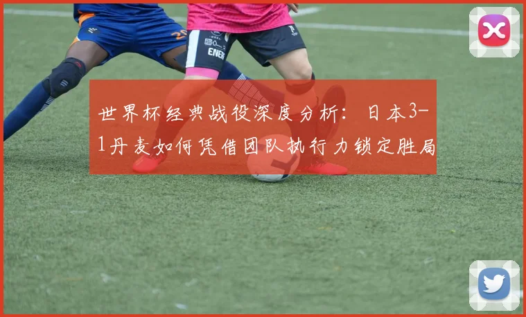 世界杯经典战役深度分析：日本3-1丹麦如何凭借团队执行力锁定胜局
