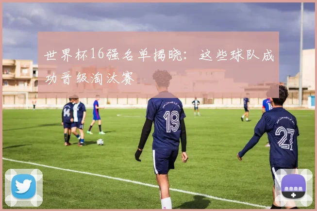 世界杯16强名单揭晓：这些球队成功晋级淘汰赛