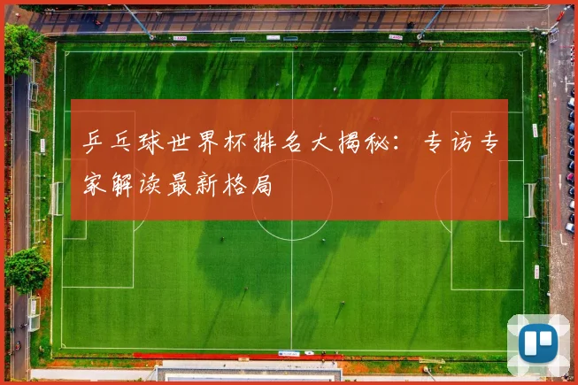 乒乓球世界杯排名大揭秘：专访专家解读最新格局