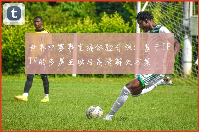世界杯赛事直播体验升级：基于IPTV的多屏互动与高清解决方案