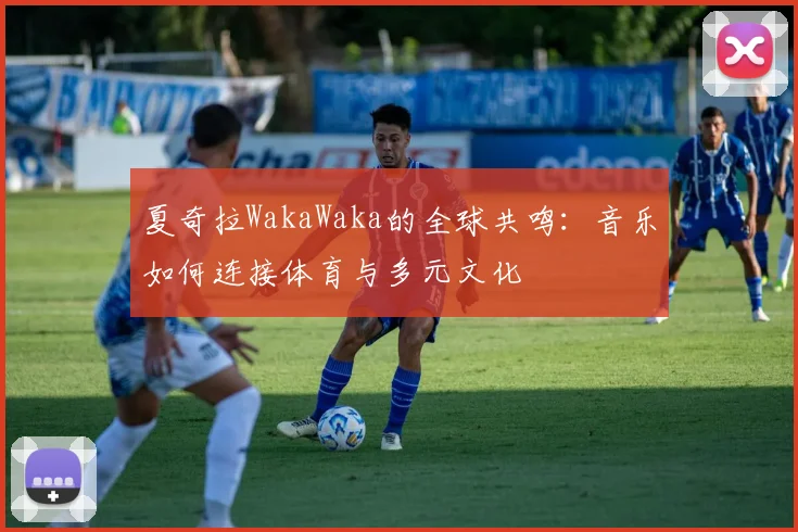 夏奇拉WakaWaka的全球共鸣：音乐如何连接体育与多元文化