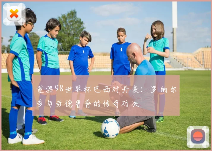 重温98世界杯巴西对丹麦：罗纳尔多与劳德鲁普的传奇对决
