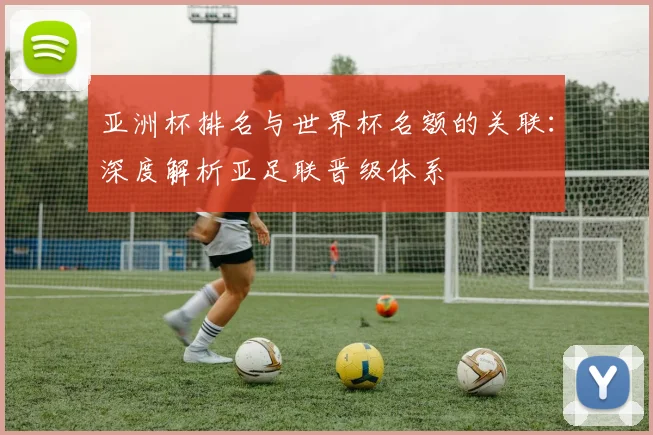 亚洲杯排名与世界杯名额的关联：深度解析亚足联晋级体系