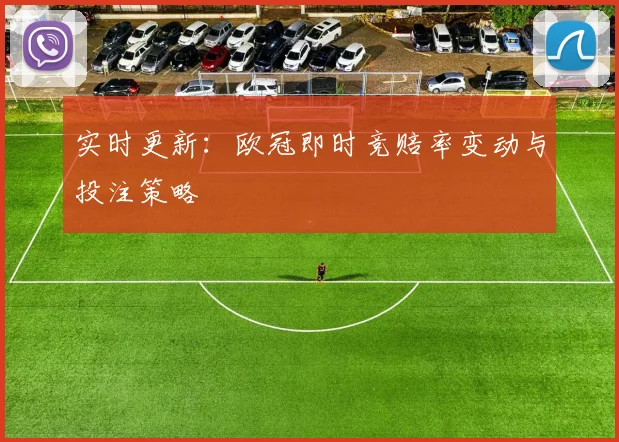 实时更新：欧冠即时竞赔率变动与投注策略