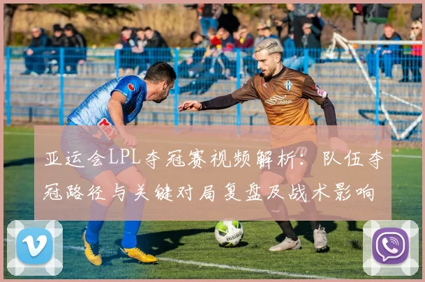 亚运会LPL夺冠赛视频解析：队伍夺冠路径与关键对局复盘及战术影响