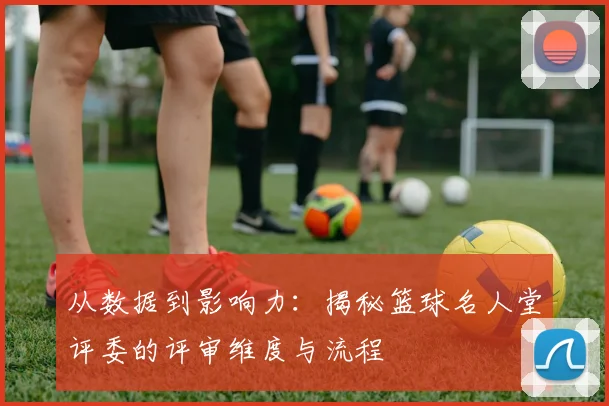 从数据到影响力：揭秘篮球名人堂评委的评审维度与流程