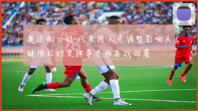 奥运倒计时 代表团人员调整影响关键项目的奖牌争夺和备战部署