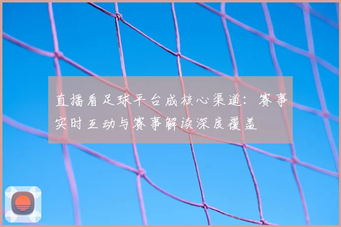 直播看足球平台成核心渠道：赛事实时互动与赛事解读深度覆盖