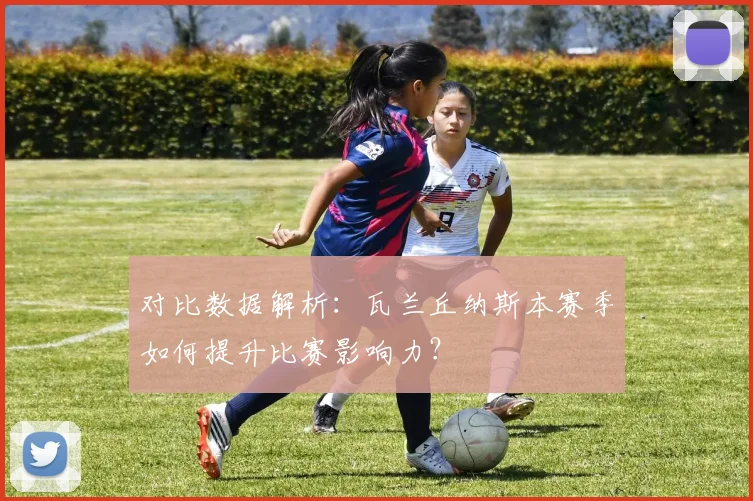 对比数据解析：瓦兰丘纳斯本赛季如何提升比赛影响力？