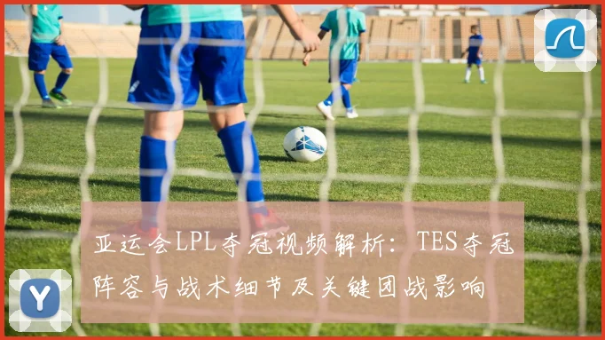 亚运会LPL夺冠视频解析：TES夺冠阵容与战术细节及关键团战影响